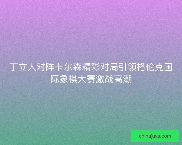 丁立人对阵卡尔森精彩对局引领格伦克国际象棋大赛激战高潮