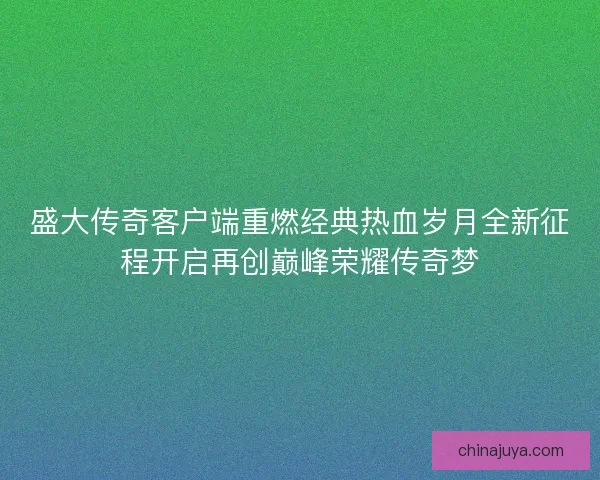 盛大传奇客户端重燃经典热血岁月全新征程开启再创巅峰荣耀传奇梦