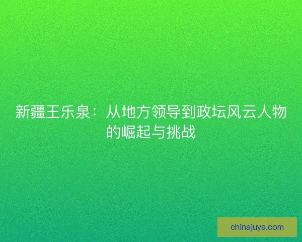 新疆王乐泉：从地方领导到政坛风云人物的崛起与挑战