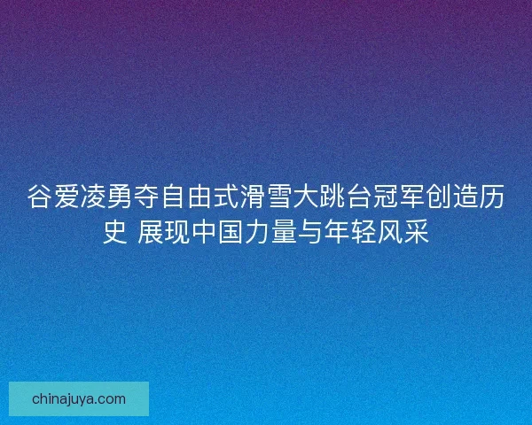 谷爱凌勇夺自由式滑雪大跳台冠军创造历史 展现中国力量与年轻风采