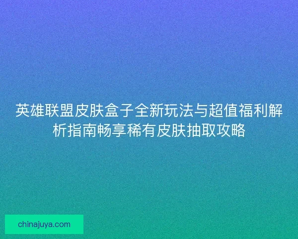 英雄联盟皮肤盒子全新玩法与超值福利解析指南畅享稀有皮肤抽取攻略